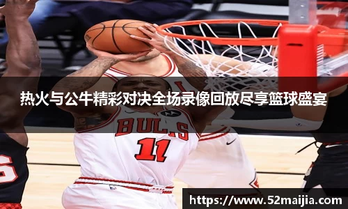 热火与公牛精彩对决全场录像回放尽享篮球盛宴